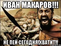 иван макаров!!! не пей сегодня!хватит!!