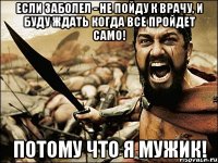 если заболел - не пойду к врачу, и буду ждать когда все пройдет само! потому что я мужик!