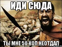 иди сюда ты мне 50 коп неотдал