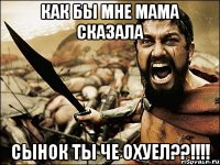 как бы мне мама сказала сынок ты че охуел??!!!