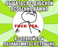 общаться с дубской особенно важно а с глупой тп и познакомиться страшно