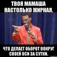 твоя мамаша настолько жирная, что делает оборот вокруг своей оси за сутки.