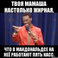 твоя мамаша настолько жирная, что в макдональдсе на неё работают пять касс.