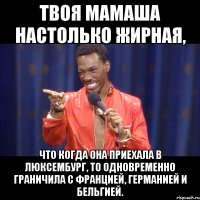 твоя мамаша настолько жирная, что когда она приехала в люксембург, то одновременно граничила с францией, германией и бельгией.