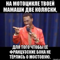 на мотоцикле твоей мамаши две коляски, для того чтобы её французские бока не тёрлись о мостовую.