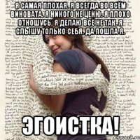 я самая плохая. я всегда во всём виновата. я никого не ценю. я плохо отношусь. я делаю всё не так. я слышу только себя. да пошла я. эгоистка!