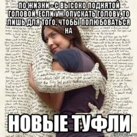 по жизни - с высоко поднятой головой. если уж опускать голову, то лишь для того, чтобы полюбоваться на новые туфли