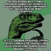 - поездной вагонный мастер, тормоза опробованы, башмак изъят, справка ву-45 выдана машинисту, бригада осмотрщиков в три-тыща-шестом вагоне, можно отправляться. - а? э-э-э... башмаки опробованы, справка изъята, тормоза в три-тыща-шестом вагоне, бригада осмотрщиков выдана машинисту. - ... верно.