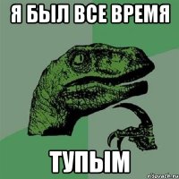 я был все время тупым