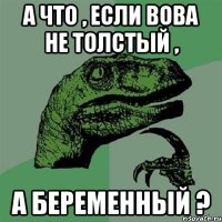 а что , если вова не толстый , а беременный ?