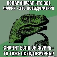 полар сказал что все фурри - это псевдофурри значит если он фуррь - то тоже псевдофуррь?