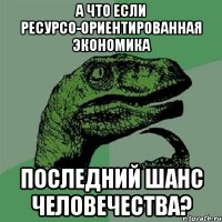 а что если ресурсо-ориентированная экономика последний шанс человечества?