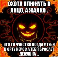 охота плюнуть в лицо, а жалко . это то чувство когда у тебя в орту керос а тебя бросает девушка ...