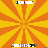 чуєш мала а шо ти робиш?