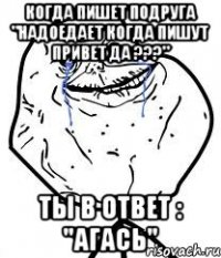 когда пишет подруга "надоедает когда пишут привет да ???" ты в ответ : "агась"