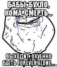 бабы, бухло, кома, смерть... выходит, охуенно быть forever alone...