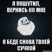 я пошутил, вернись ко мне я беде снова твоей сучкой