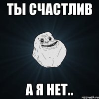 ты счастлив а я нет..