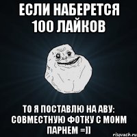 если наберется 100 лайков то я поставлю на аву: совместную фотку с моим парнем =]]