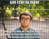 бля сежу на лавке вижу мальчика он смотрит на меня и вижу у него штаны мокрые я подумал что он обасался он обасрался