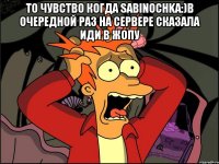 то чувство когда sabinochka:)в очередной раз на сервере сказала иди в жопу 