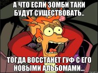 а что если зомби таки будут существовать.. тогда восстанет гуф с его новыми альбомами...