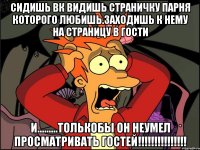 сидишь вк видишь страничку парня которого любишь.заходишь к нему на страницу в гости и.........толькобы он неумел просматривать гостей!!!