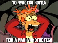 то чувство когда тёлка маскулистие тебя