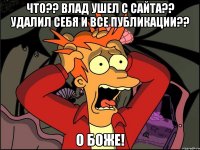 что?? влад ушел с сайта?? удалил себя и все публикации?? о боже!