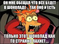 он мне обещал что все будет в шоколаде ... так оно и есть только этот шоколад как то странно пахнет....