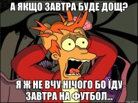 а якщо завтра буде дощ? я ж не вчу нічого бо їду завтра на футбол...