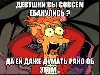 девушки вы совсем ебанулись ? да ей даже думать рано об этом...