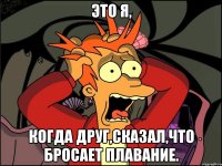 это я, когда друг,сказал,что бросает плавание.