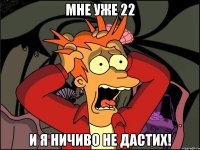 мне уже 22 и я ничиво не дастих!