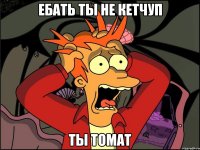 ебать ты не кетчуп ты томат