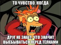 то чувство, когда друг не знает, что значит выёбываться перед тёлками