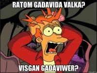 ratom gadavida valka? visgan gadaviwer?