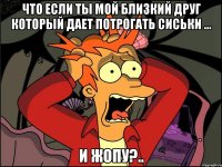 что если ты мой близкий друг который дает потрогать сиськи ... и жопу?..