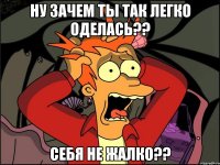 ну зачем ты так легко оделась?? себя не жалко??