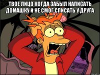 твое лицо когда забыл написать домашку и не смог списать у друга 