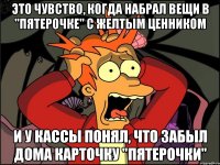 это чувство, когда набрал вещи в "пятерочке" с желтым ценником и у кассы понял, что забыл дома карточку "пятерочки"