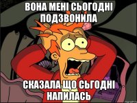 вона мені сьогодні подзвонила сказала що сьгодні напилась