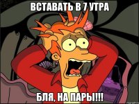 вставать в 7 утра бля, на пары!!!