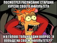 посмотрел расписание старших курсов своего факультета и в голове только один вопрос:"я вообще на своем факультете??"