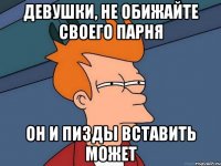 девушки, не обижайте своего парня он и пизды вставить может