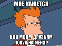 мне кажется или моим друзьям похуй на меня?