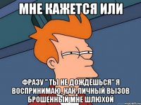 мне кажется или фразу " ты не дождёшься" я воспринимаю, как личный вызов брошенный мне шлюхой