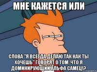 мне кажется или слова "я всегда делаю так как ты хочешь" говорят о том, что я доминирующий альфа самец!?