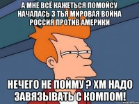 а мне всё кажеться помойсу началась 3 тья мировая война россия против америки нечего не пойму ? хм надо завязывать с компом!