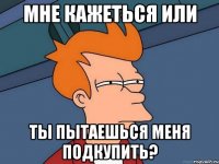 мне кажеться или ты пытаешься меня подкупить?